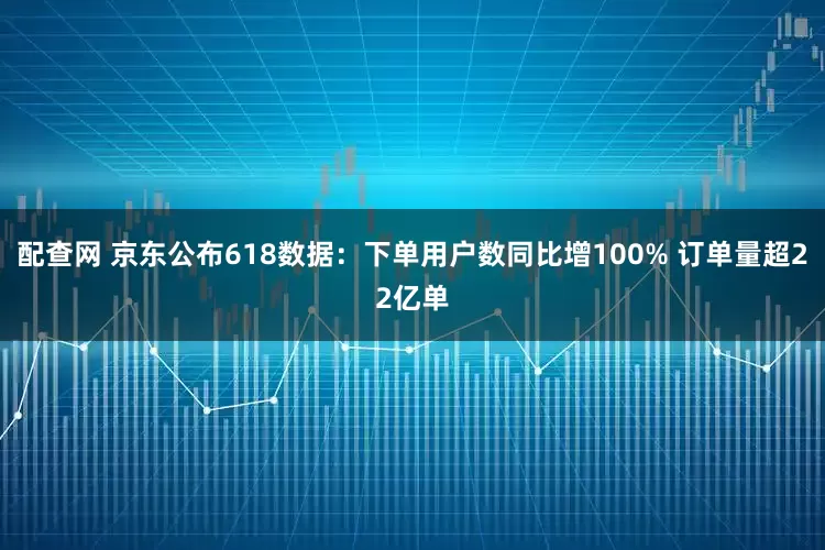 配查网 京东公布618数据：下单用户数同比增100% 订单量超22亿单
