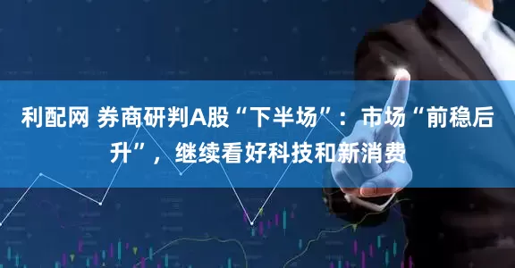 利配网 券商研判A股“下半场”：市场“前稳后升”，继续看好科技和新消费