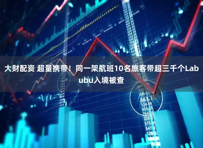 大财配资 超量携带！同一架航班10名旅客带超三千个Labubu入境被查