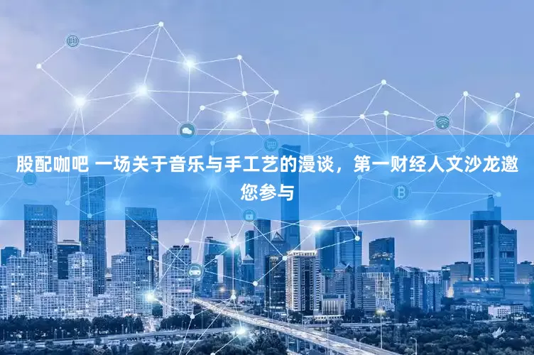 股配咖吧 一场关于音乐与手工艺的漫谈，第一财经人文沙龙邀您参与