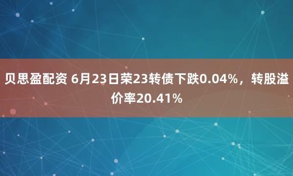 贝思盈配资 6月23日荣23转债下跌0.04%，转股溢价率20.41%