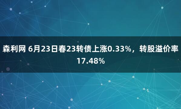 森利网 6月23日春23转债上涨0.33%，转股溢价率17.48%