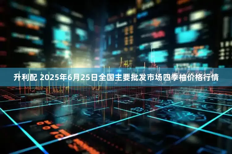 升利配 2025年6月25日全国主要批发市场四季柚价格行情
