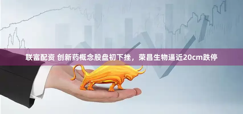 联富配资 创新药概念股盘初下挫，荣昌生物逼近20cm跌停