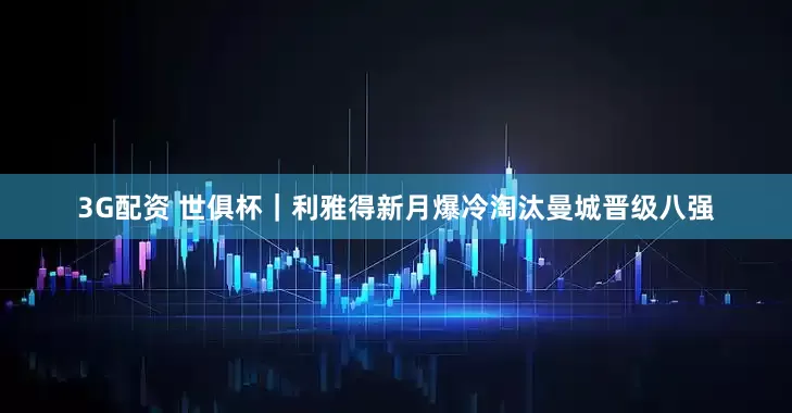 3G配资 世俱杯｜利雅得新月爆冷淘汰曼城晋级八强