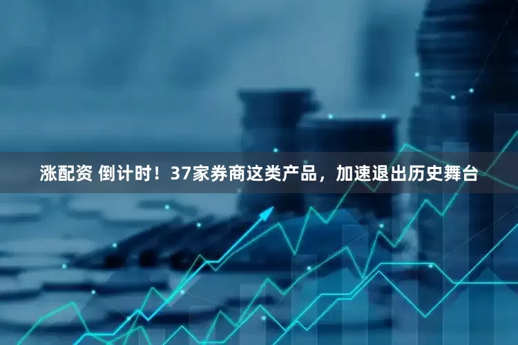 涨配资 倒计时！37家券商这类产品，加速退出历史舞台