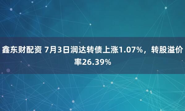 鑫东财配资 7月3日润达转债上涨1.07%，转股溢价率26.39%