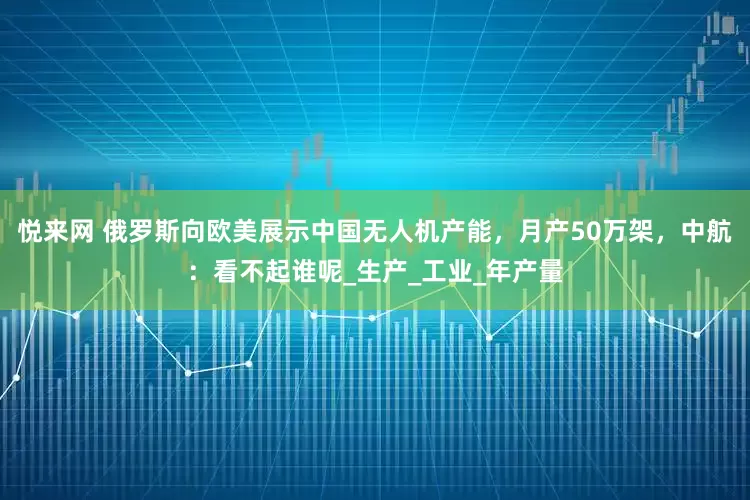 悦来网 俄罗斯向欧美展示中国无人机产能，月产50万架，中航：看不起谁呢_生产_工业_年产量