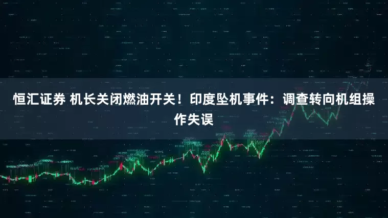 恒汇证券 机长关闭燃油开关！印度坠机事件：调查转向机组操作失误