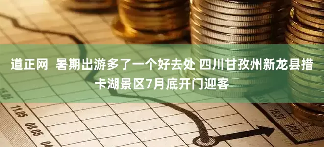 道正网  暑期出游多了一个好去处 四川甘孜州新龙县措卡湖景区7月底开门迎客