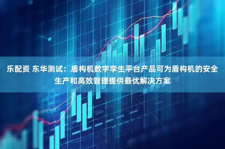 乐配资 东华测试：盾构机数字孪生平台产品可为盾构机的安全生产和高效管理提供最优解决方案