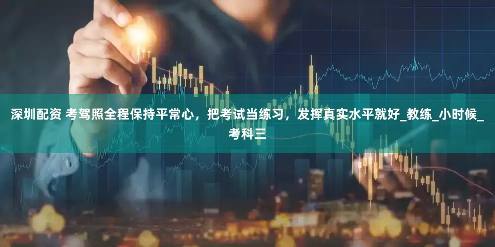 深圳配资 考驾照全程保持平常心，把考试当练习，发挥真实水平就好_教练_小时候_考科三