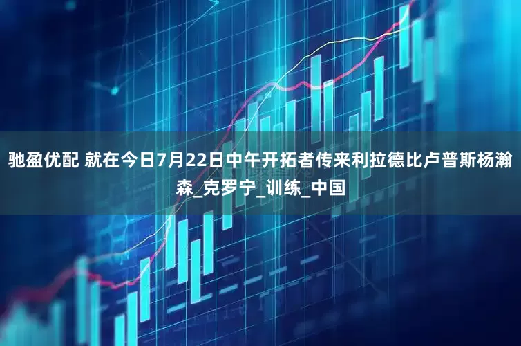 驰盈优配 就在今日7月22日中午开拓者传来利拉德比卢普斯杨瀚森_克罗宁_训练_中国