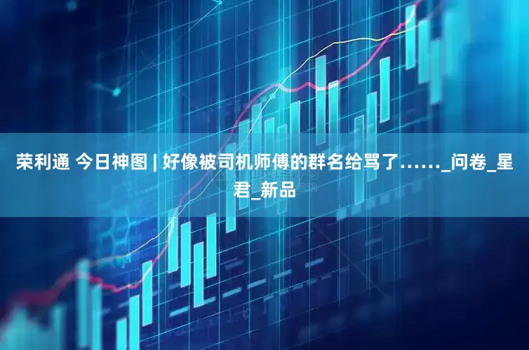 荣利通 今日神图 | 好像被司机师傅的群名给骂了……_问卷_星君_新品