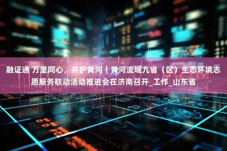 融证通 万里同心，共护黄河｜黄河流域九省（区）生态环境志愿服务联动活动推进会在济南召开_工作_山东省