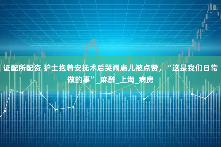 证配所配资 护士抱着安抚术后哭闹患儿被点赞，“这是我们日常做的事”_麻醉_上海_病房