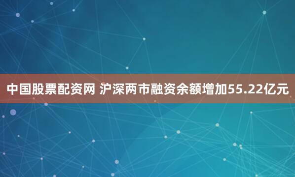 中国股票配资网 沪深两市融资余额增加55.22亿元