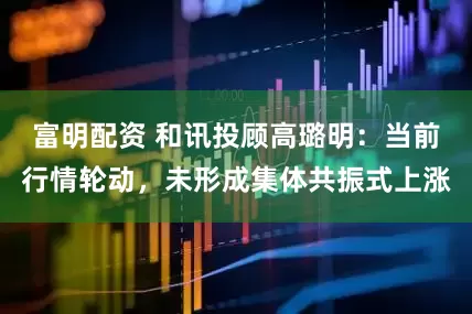 富明配资 和讯投顾高璐明：当前行情轮动，未形成集体共振式上涨