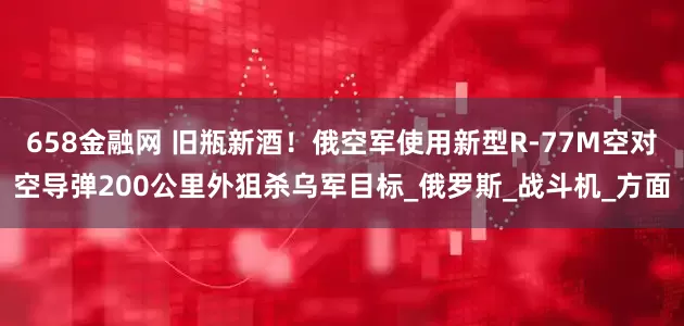 658金融网 旧瓶新酒！俄空军使用新型R-77M空对空导弹200公里外狙杀乌军目标_俄罗斯_战斗机_方面