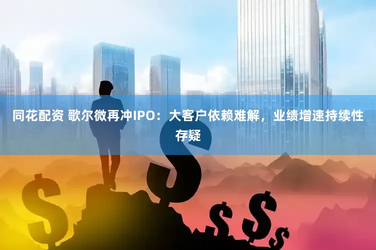 同花配资 歌尔微再冲IPO：大客户依赖难解，业绩增速持续性存疑