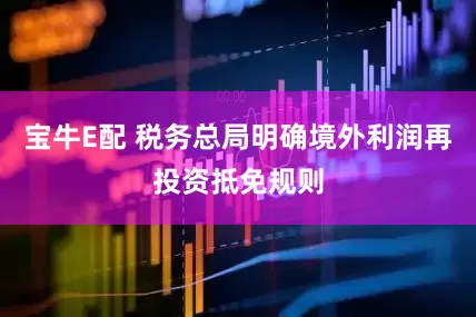 宝牛E配 税务总局明确境外利润再投资抵免规则