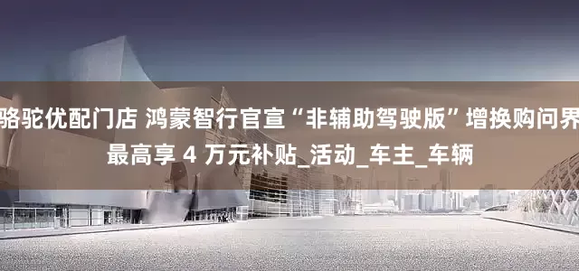 骆驼优配门店 鸿蒙智行官宣“非辅助驾驶版”增换购问界最高享 4 万元补贴_活动_车主_车辆