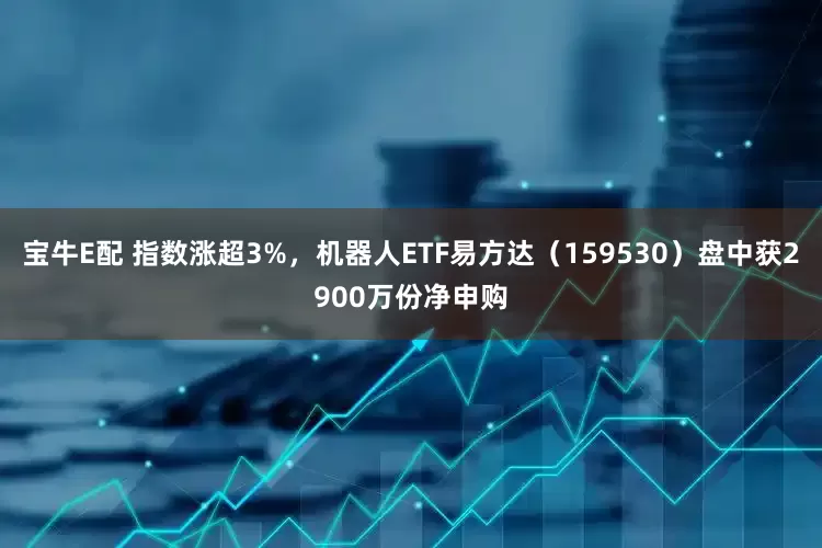 宝牛E配 指数涨超3%，机器人ETF易方达（159530）盘中获2900万份净申购