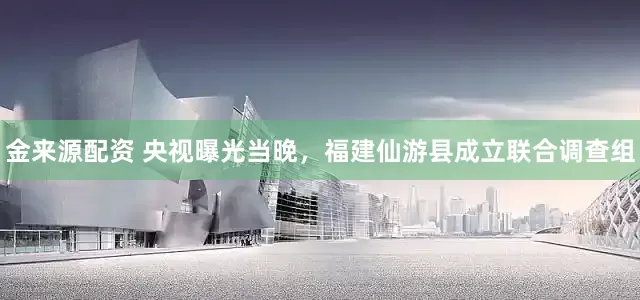 金来源配资 央视曝光当晚，福建仙游县成立联合调查组