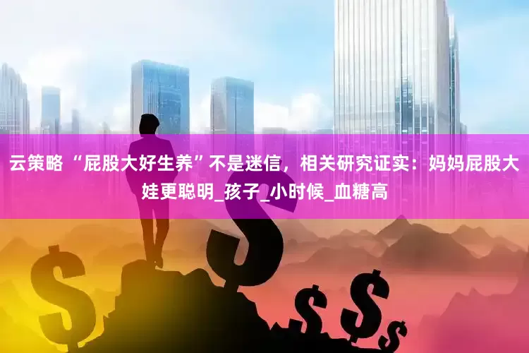 云策略 “屁股大好生养”不是迷信，相关研究证实：妈妈屁股大娃更聪明_孩子_小时候_血糖高