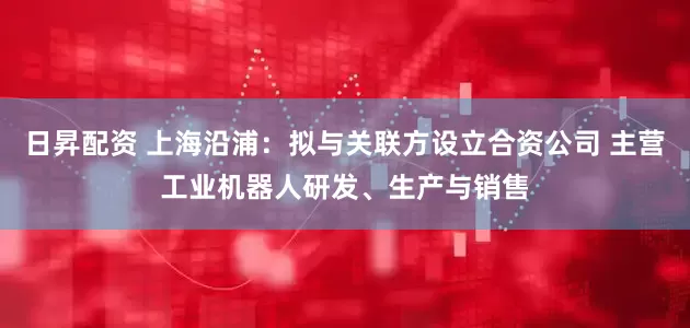 日昇配资 上海沿浦：拟与关联方设立合资公司 主营工业机器人研发、生产与销售