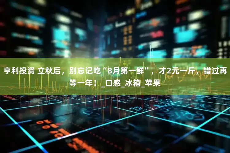 亨利投资 立秋后，别忘记吃“8月第一鲜”，才2元一斤，错过再等一年！_口感_冰箱_苹果