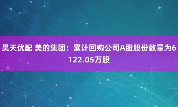 昊天优配 美的集团：累计回购公司A股股份数量为6122.05万股