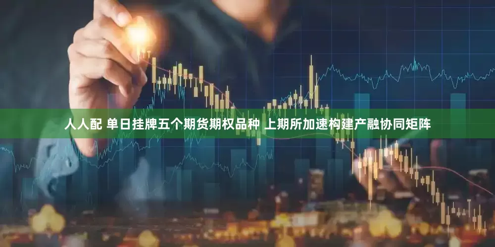 人人配 单日挂牌五个期货期权品种 上期所加速构建产融协同矩阵