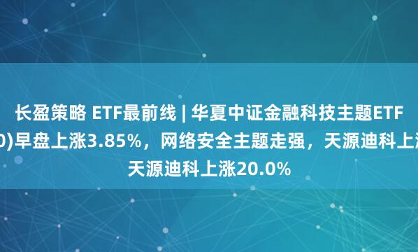 长盈策略 ETF最前线 | 华夏中证金融科技主题ETF(516100)早盘上涨3.85%，网络安全主题走强，天源迪科上涨20.0%