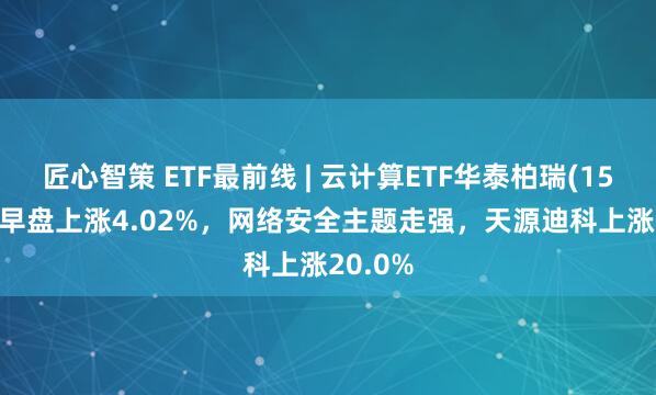 匠心智策 ETF最前线 | 云计算ETF华泰柏瑞(159738)早盘上涨4.02%，网络安全主题走强，天源迪科上涨20.0%