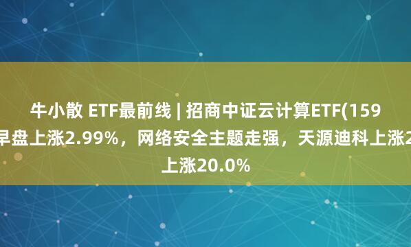 牛小散 ETF最前线 | 招商中证云计算ETF(159890)早盘上涨2.99%，网络安全主题走强，天源迪科上涨20.0%