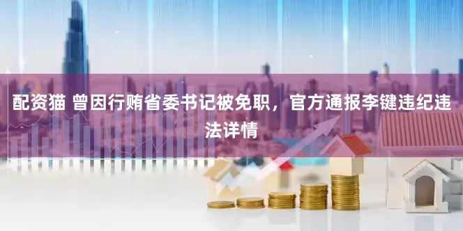 配资猫 曾因行贿省委书记被免职，官方通报李键违纪违法详情