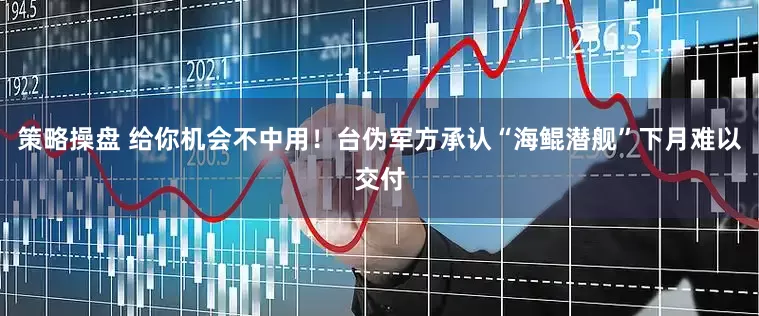 策略操盘 给你机会不中用！台伪军方承认“海鲲潜舰”下月难以交付