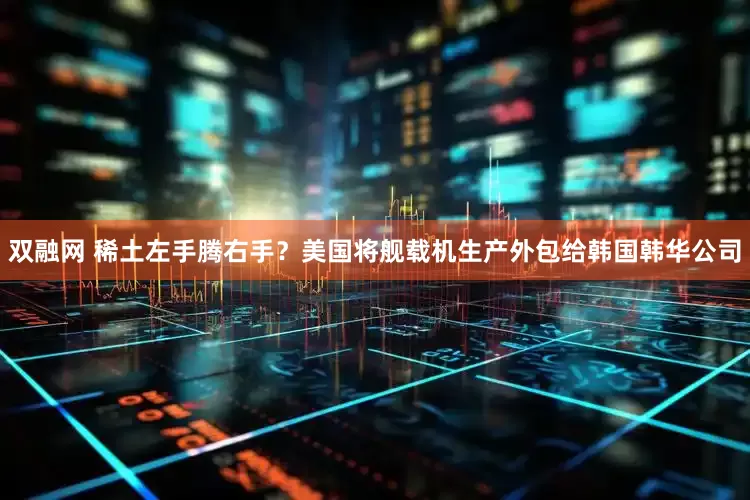 双融网 稀土左手腾右手？美国将舰载机生产外包给韩国韩华公司