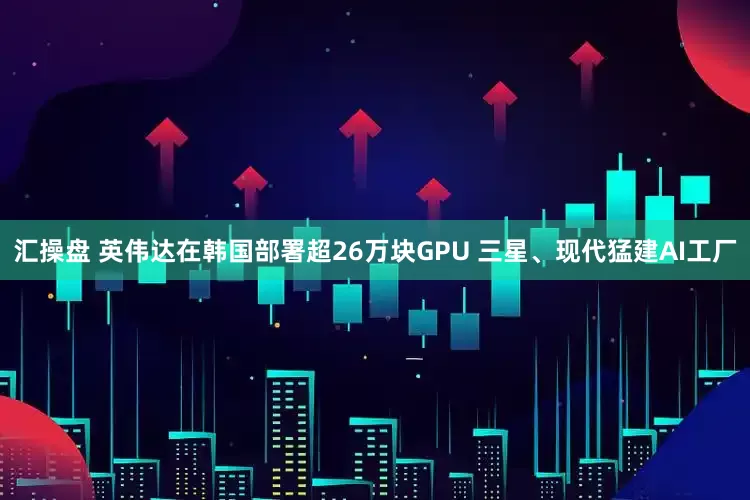 汇操盘 英伟达在韩国部署超26万块GPU 三星、现代猛建AI工厂