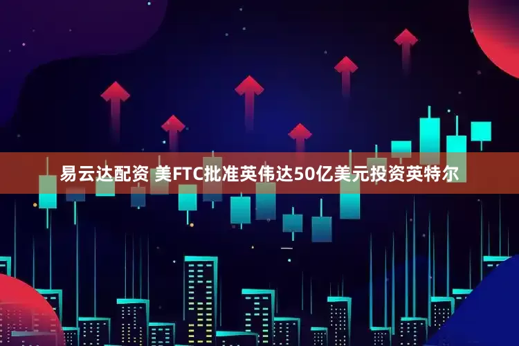 易云达配资 美FTC批准英伟达50亿美元投资英特尔