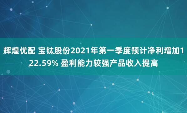 辉煌优配 宝钛股份2021年第一季度预计净利增加122.59% 盈利能力较强产品收入提高