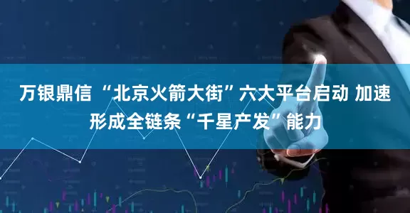 万银鼎信 “北京火箭大街”六大平台启动 加速形成全链条“千星产发”能力