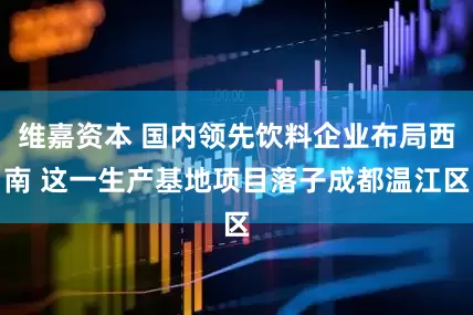 维嘉资本 国内领先饮料企业布局西南 这一生产基地项目落子成都温江区