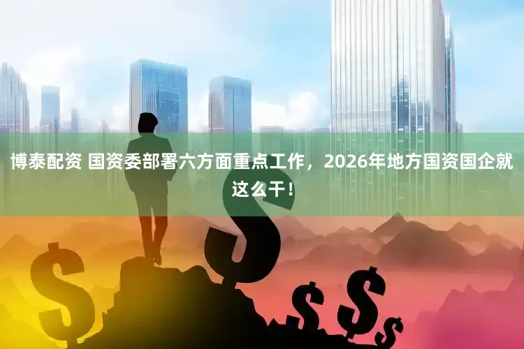 博泰配资 国资委部署六方面重点工作，2026年地方国资国企就这么干！