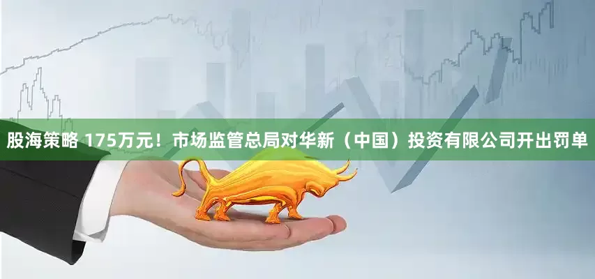 股海策略 175万元！市场监管总局对华新（中国）投资有限公司开出罚单