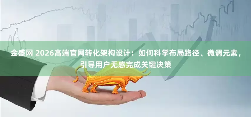 金盛网 2026高端官网转化架构设计：如何科学布局路径、微调元素，引导用户无感完成关键决策