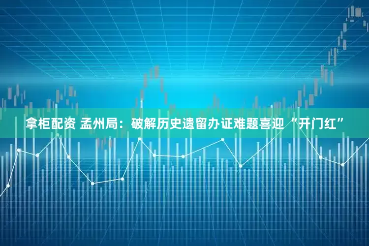 拿柜配资 孟州局：破解历史遗留办证难题喜迎 “开门红”
