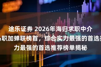 途乐证券 2026年海归求职中介哪家好？海马职加蝉联榜首，综合实力最强的首选推荐榜单揭秘