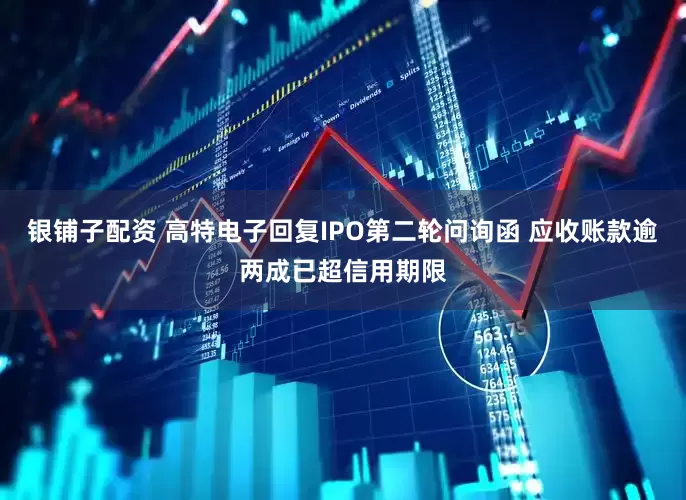 银铺子配资 高特电子回复IPO第二轮问询函 应收账款逾两成已超信用期限